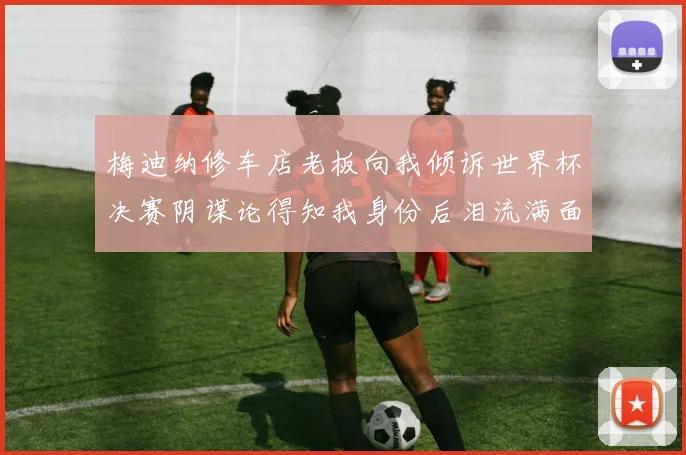 梅迪纳修车店老板向我倾诉世界杯决赛阴谋论得知我身份后泪流满面