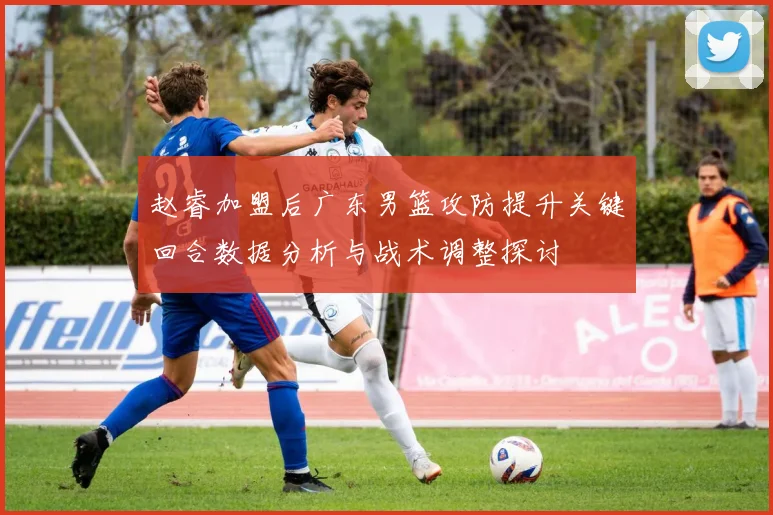 赵睿加盟后广东男篮攻防提升关键回合数据分析与战术调整探讨