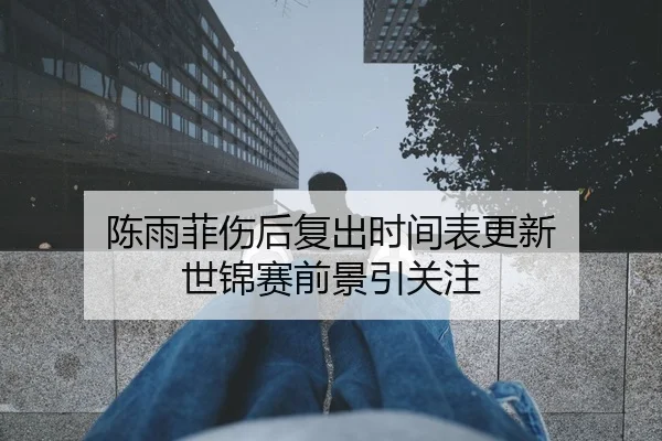 陈雨菲伤后复出时间表更新 世锦赛前景引关注