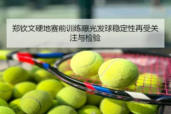 郑钦文硬地赛前训练曝光发球稳定性再受关注与检验