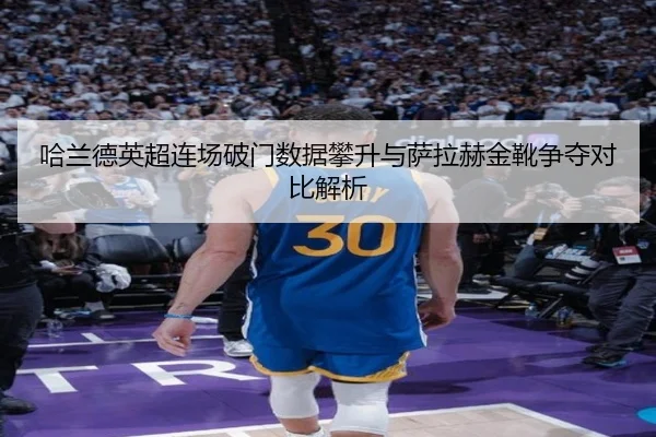 哈兰德英超连场破门数据攀升与萨拉赫金靴争夺对比解析